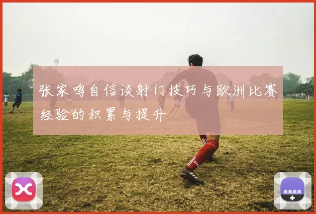 张家鸣自信谈射门技巧与欧洲比赛经验的积累与提升