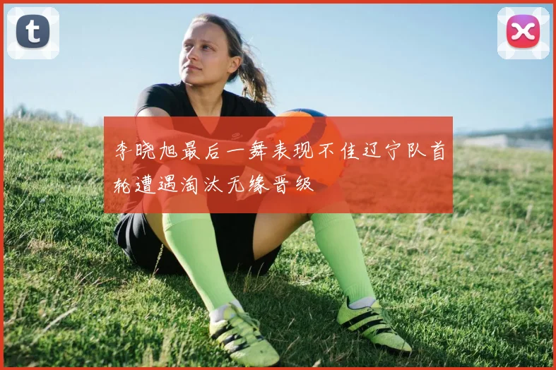 李晓旭最后一舞表现不佳辽宁队首轮遭遇淘汰无缘晋级