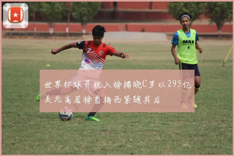 世界杯球员收入榜揭晓C罗以295亿美元高居榜首梅西紧随其后
