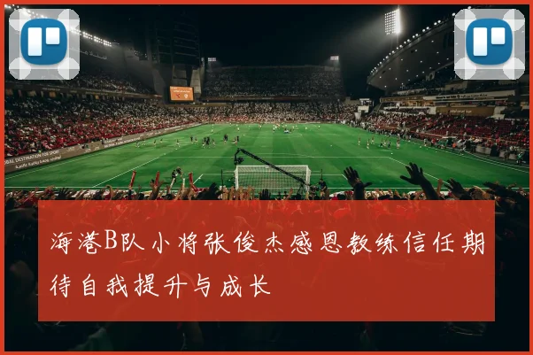 海港B队小将张俊杰感恩教练信任期待自我提升与成长