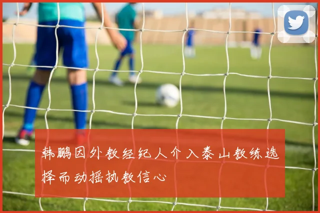 韩鹏因外教经纪人介入泰山教练选择而动摇执教信心