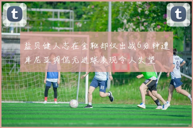 盐贝健人志在金靴却仅出战6分钟遭库尼亚调侃无进球表现令人失望