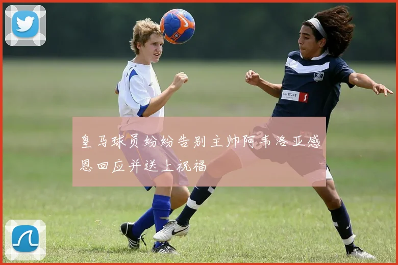 皇马球员纷纷告别主帅阿韦洛亚感恩回应并送上祝福