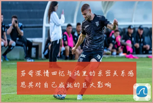 芬奇深情回忆与诺里的亲密关系感恩其对自己成就的巨大影响