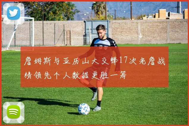 詹姆斯与亚历山大交锋17次老詹战绩领先个人数据更胜一筹