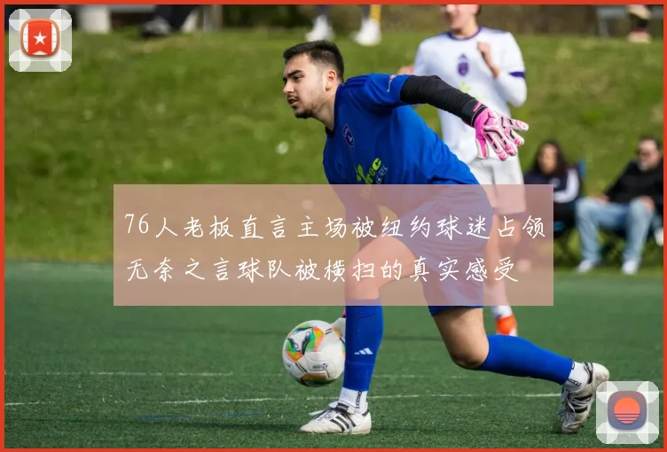 76人老板直言主场被纽约球迷占领无奈之言球队被横扫的真实感受