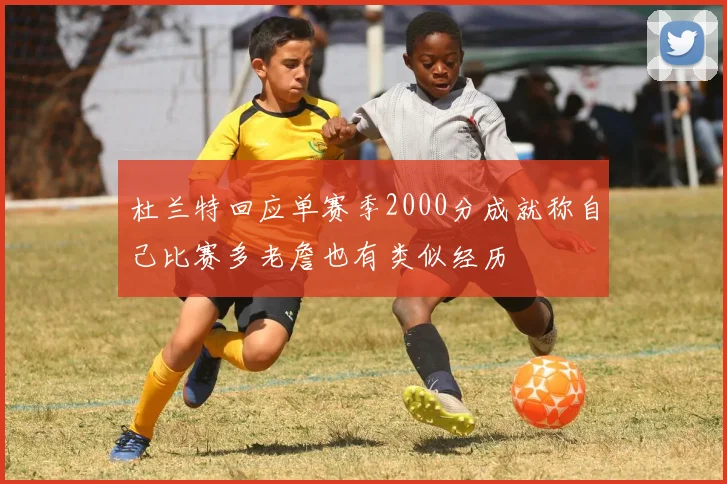 杜兰特回应单赛季2000分成就称自己比赛多老詹也有类似经历