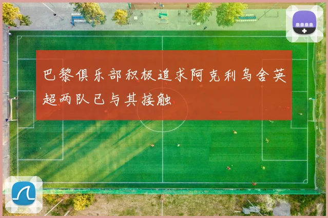 巴黎俱乐部积极追求阿克利乌舍英超两队已与其接触