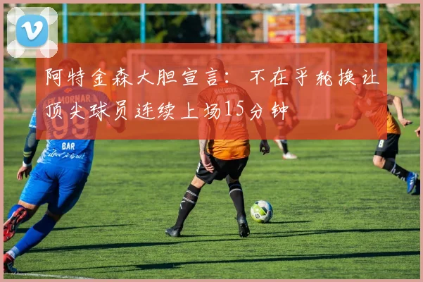 阿特金森大胆宣言：不在乎轮换让顶尖球员连续上场15分钟