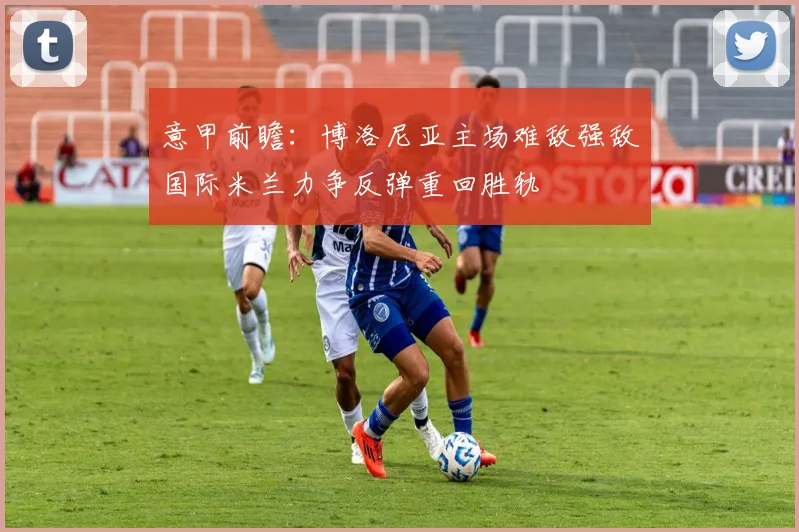 意甲前瞻：博洛尼亚主场难敌强敌国际米兰力争反弹重回胜轨