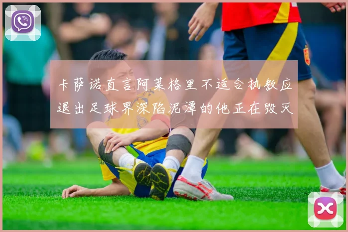 卡萨诺直言阿莱格里不适合执教应退出足球界深陷泥潭的他正在毁灭足球魅力