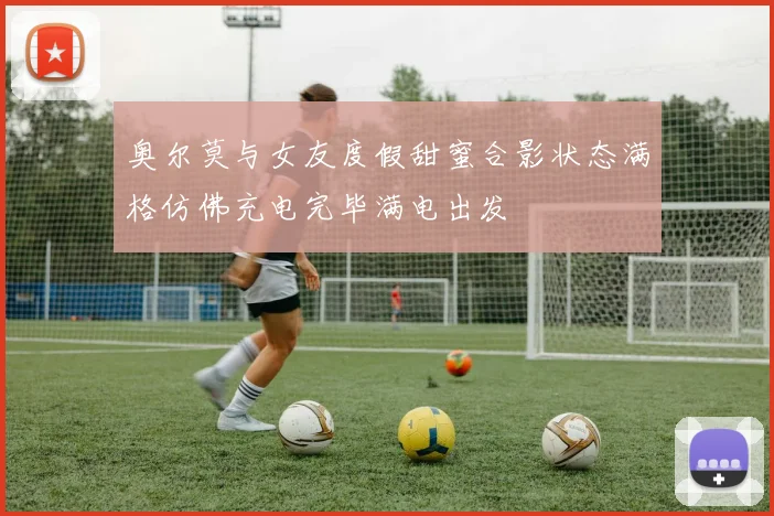 奥尔莫与女友度假甜蜜合影状态满格仿佛充电完毕满电出发