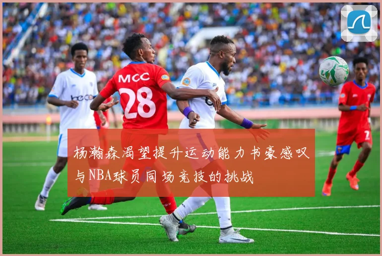 杨瀚森渴望提升运动能力书豪感叹与NBA球员同场竞技的挑战