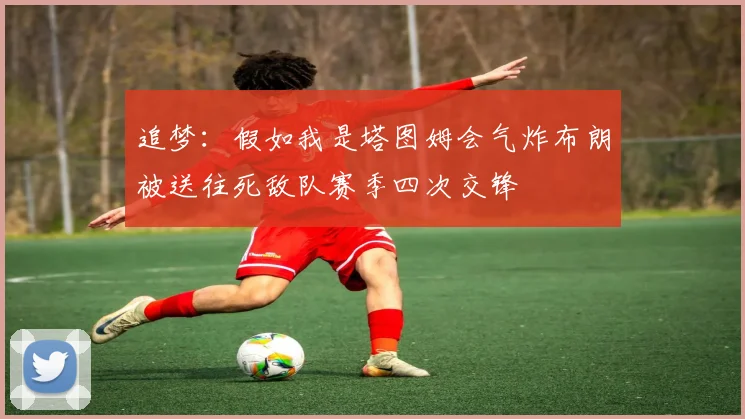 追梦：假如我是塔图姆会气炸布朗被送往死敌队赛季四次交锋