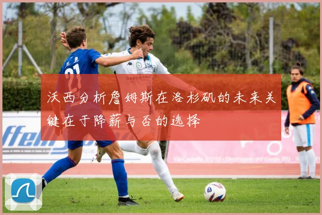 沃西分析詹姆斯在洛杉矶的未来关键在于降薪与否的选择