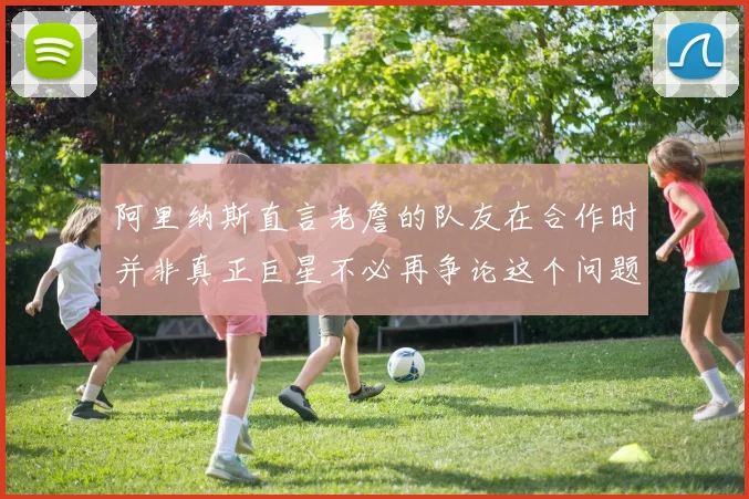 阿里纳斯直言老詹的队友在合作时并非真正巨星不必再争论这个问题