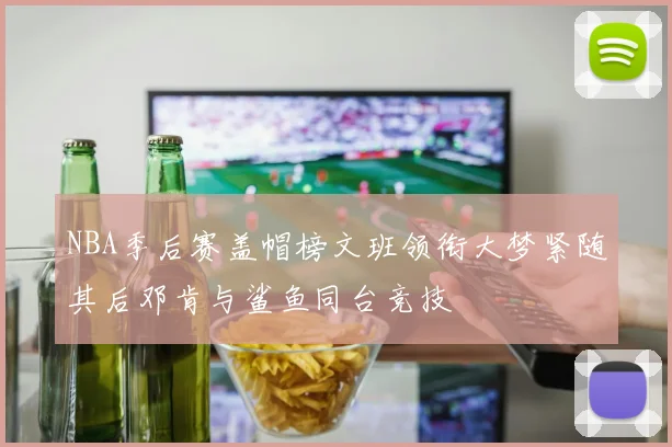 NBA季后赛盖帽榜文班领衔大梦紧随其后邓肯与鲨鱼同台竞技